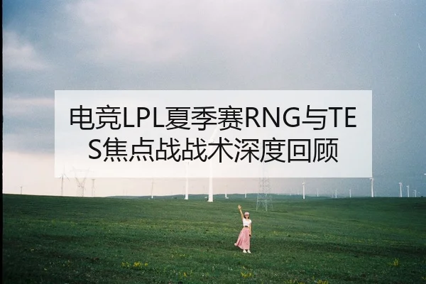 电竞LPL夏季赛RNG与TES焦点战战术深度回顾